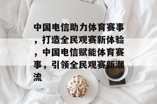 中国电信助力体育赛事，打造全民观赛新体验，中国电信赋能体育赛事，引领全民观赛新潮流