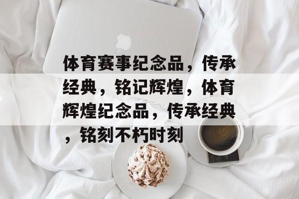 体育赛事纪念品，传承经典，铭记辉煌，体育辉煌纪念品，传承经典，铭刻不朽时刻
