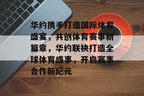 华约携手打造国际体育盛宴，共创体育赛事新篇章，华约联袂打造全球体育盛事，开启赛事合作新纪元