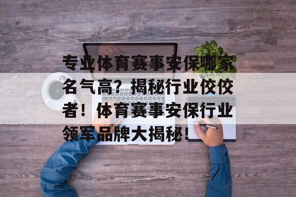 专业体育赛事安保哪家名气高？揭秘行业佼佼者！体育赛事安保行业领军品牌大揭秘！
