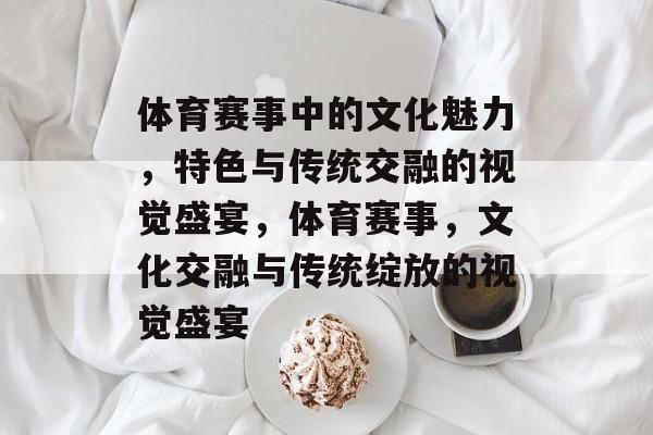 体育赛事中的文化魅力，特色与传统交融的视觉盛宴，体育赛事，文化交融与传统绽放的视觉盛宴