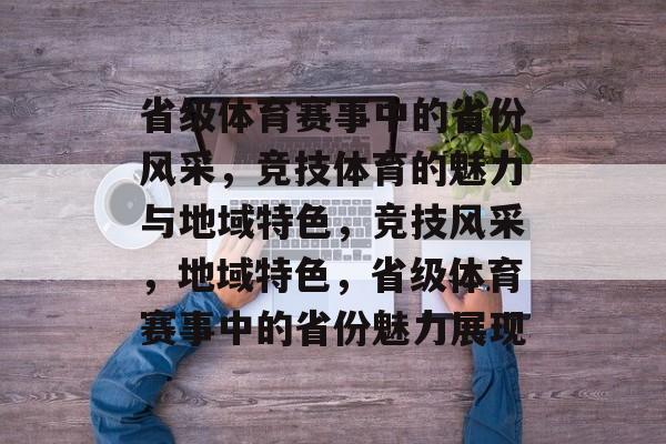 省级体育赛事中的省份风采，竞技体育的魅力与地域特色，竞技风采，地域特色，省级体育赛事中的省份魅力展现