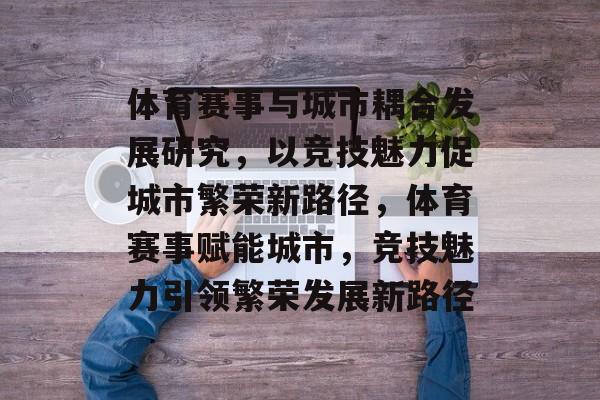 体育赛事与城市耦合发展研究，以竞技魅力促城市繁荣新路径，体育赛事赋能城市，竞技魅力引领繁荣发展新路径