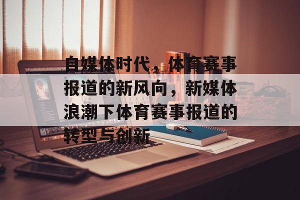 自媒体时代,体育赛事报道的新风向,新媒体浪潮下体育赛事报道的转型与创新 自媒体时代,体育赛事报道的新风向,新媒体浪潮下体育赛事报道的转型与创新