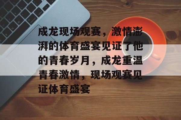 成龙现场观赛，激情澎湃的体育盛宴见证了他的青春岁月，成龙重温青春激情，现场观赛见证体育盛宴