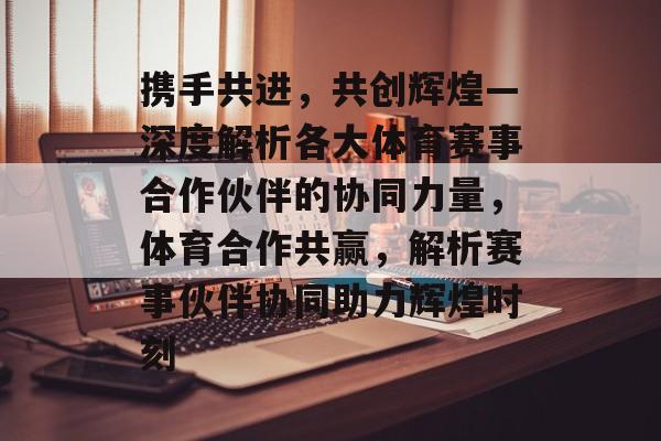 携手共进，共创辉煌—深度解析各大体育赛事合作伙伴的协同力量，体育合作共赢，解析赛事伙伴协同助力辉煌时刻