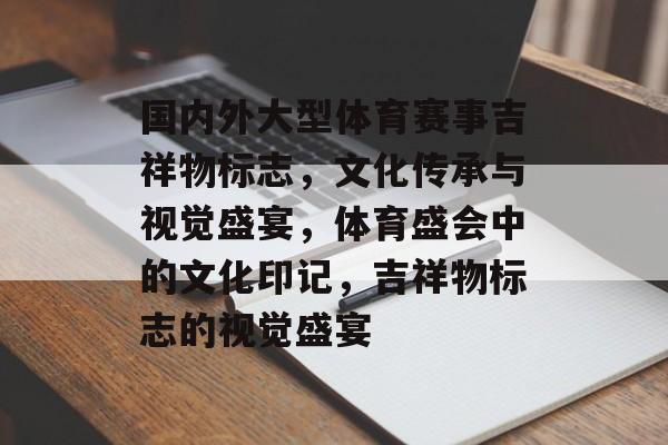 国内外大型体育赛事吉祥物标志，文化传承与视觉盛宴，体育盛会中的文化印记，吉祥物标志的视觉盛宴