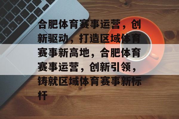 合肥体育赛事运营，创新驱动，打造区域体育赛事新高地，合肥体育赛事运营，创新引领，铸就区域体育赛事新标杆