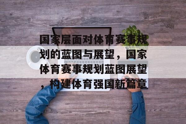 国家层面对体育赛事规划的蓝图与展望,国家体育赛事规划蓝图展望,构建体育强国新篇章 国家层面对体育赛事规划的蓝图与展望,国家体育赛事规划蓝图展望,构建体育强国新篇章
